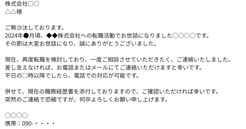 株式会社○○
△△様
ご無沙汰しております。
2024年●月頃、◆◆株式会社への転職活動でお世話になりました○○○○です。
その節は大変お世話になり、誠にありがとうございました。
現在、再度転職を検討しており、一度ご相談させていただきたく、ご連絡いたしました。
差し支えなければ、お電話またはメールにてご連絡いただけますと幸いです。
平日の□時以降でしたら、電話での対応が可能です。
併せて、現在の職務経歴書を添付しておりますので、ご確認いただければ幸いです。
突然のご連絡で恐縮ですが、何卒よろしくお願い申し上げます。
○○○○
携帯:090-・・・・